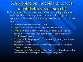 3.Apropiación indebida de claves, identidades y recursos (II) Secuestro . El secuestro es una técnica ilegal que consiste en la aprobación de algunos recursos de la red para aplicarse a diversos ámbitos. Algunas formas de secuestro son : IP . Secuestran a la conexión TCP/IP  Pagina Web . Modificaciones sobre una pagina Web  Dominio . Consiste en el secuestro de un dominio de Internet  Sesión . Secuestra una sesión permitiendo al pirata utilizar los privilegios del usuario  Navegador . Es la apropiación que realiza algunos spywares sobre navegadores Web  Modem . Es la estafa que se realiza con programas y configuran nuevas conexiones  “ Puertas traseras”(BackDoors).  Son fragmentos de código que los programadores insertan para probar dicho programa   