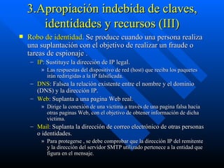 3.Apropiación indebida de claves, identidades y recursos (III) Robo de identidad . Se produce cuando una persona realiza una suplantación con el objetivo de realizar un fraude o tareas de espionaje . IP : Sustituye la dirección de IP legal.  Las respuestas del dispositivo de red (host) que reciba los paquetes  irán redirigidas a la IP falsificada. DNS : Falsea la relación existente entre el nombre y el dominio (DNS) y la dirección IP. Web : Suplanta a una pagina Web real.  Dirige la conexión de una victima a través de una pagina falsa hacia otras paginas Web, con el objetivo de obtener información de dicha victima. Mail : Suplanta la dirección de correo electrónico de otras personas o identidades.  Para protegerse , se debe comprobar que la dirección IP del remitente y la dirección del servidor SMTP utilizado pertenece a la entidad que figura en el mensaje.  