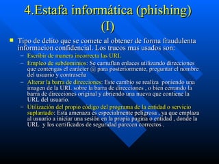 4.Estafa informática (phishing) (I) Tipo de delito que se comete al obtener de forma fraudulenta informacion confidencial. Los trucos mas usados son: Escribir de manera incorrecta las URL   Empleo de subdominios : Se camuflan enlaces utilizando direcciones que contengas el carácter @ para posteriormente, preguntar el nombre del usuario y contraseña Alterar la barra de direcciones : Este cambio se realiza  poniendo una imagen de la URL sobre la barra de direcciones , o bien cerrando la barra de direcciones original y abriendo una nueva que contiene la URL del usuario. Utilización del propio código del programa de la entidad o servicio suplantado : Esta amenaza es especialmente peligrosa , ya que emplaza al usuario a iniciar una sesión en la propia pagina o entidad , donde la URL  y los certificados de seguridad parecen correctos . 