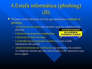 4.Estafa informática (phishing) (II) Existen varias técnicas con las que podemos  combatir el phishing : Activación de una alerta  para acceder a paginas sospechosas de phishing  Utilización de programas antiphishing    Utilización de filtros de spam   La introducción de preguntas secretas  en la que se pide información del usuario  Añadir herramientas de verificación  que permiten a los usuarios ver imágenes secretas que han seleccionado y sino aparecen es que no es seguro 