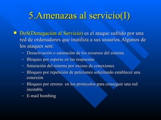 5.Amenazas al servicio(I)  DoS(Denegación al Servicio)  es el ataque sufrido por una red de ordenadores que inutiliza a sus usuarios.Algunos de los ataques son: Desactivación o saturación de los recursos del sistema Bloqueo por esperas en las respuestas Saturación del sistema por exceso de conexiones Bloqueo por repetición de peticiones solicitando establecer una conexión Bloqueo por errores  en los protocolos para conseguir una red inestable E-mail bombing  