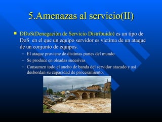 5.Amenazas al servicio(II) DDoS(Denegación de Servicio Distribuido)  es un tipo de DoS  en el que un equipo servidor es victima de un ataque de un conjunto de equipos. El ataque proviene de distintas partes del mundo Se produce en oleadas sucesivas Consumen todo el ancho de banda del servidor atacado y así desbordan su capacidad de procesamiento. 