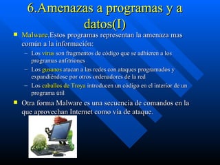 6.Amenazas a programas y a datos(I) Malware .Estos programas representan la amenaza mas común a la información: Los  virus  son fragmentos de código que se adhieren a los programas anfitriones Los  gusanos  atacan a las redes con ataques programados y expandiéndose por otros ordenadores de la red Los  caballos de Troya  introducen un código en el interior de un programa útil  Otra forma Malware es una secuencia de comandos en la que aprovechan Internet como vía de ataque. 