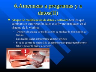 6.Amenazas a programas y a datos(II) Ataque de modificación de datos y software .Son los que cambian sin autorización datos o software instalados en el sistema de la victima. Después del ataque de modificación se produce la eliminación de huellas Las huellas suelen almacenarse en unos objetos Si se da cuenta de algún fallo el administrador puede restablecer el fallo y buscar la fuente de origen 