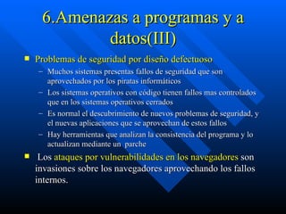 6.Amenazas a programas y a datos(III) Problemas de seguridad por diseño defectuoso Muchos sistemas presentas fallos de seguridad que son aprovechados por los piratas informáticos Los sistemas operativos con código tienen fallos mas controlados que en los sistemas operativos cerrados Es normal el descubrimiento de nuevos problemas de seguridad, y el nuevas aplicaciones que se aprovechan de estos fallos Hay herramientas que analizan la consistencia del programa y lo actualizan mediante un  parche  Los  ataques por vulnerabilidades en los navegadores  son invasiones sobre los navegadores aprovechando los fallos internos.  