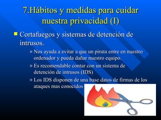 7.Hábitos y medidas para cuidar nuestra privacidad (I) Cortafuegos y sistemas de detención de intrusos. Nos ayuda a evitar a que un pirata entre en nuestro ordenador y pueda dañar nuestro equipo. Es recomendable contar con un sistema de detención de intrusos (IDS) Los IDS disponen de una base datos de firmas de los ataques mas conocidos  