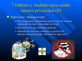 7.Hábitos y medidas para cuidar nuestra privacidad (II) Antivirus+ antispyware: Son programas obligatorios para el uso de nuestro ordenador al estar conectado en la red  Hay antivirus que detectan spyware  Además de antivirus también se precisa de antispyware para poder eliminar los spyware 
