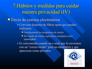 7.Hábitos y medidas para cuidar nuestra privacidad (IV) Envío de correos electrónicos  Conviene disponer de filtros spam que pueden realizarse: Configurando los programas de correo  Por medio de títulos específicos antispam como spamfighter Es conveniente cuando un e-mail que lo enviemos con un “correo oculto” para no mostrarlos y que aparezcan como privados.  