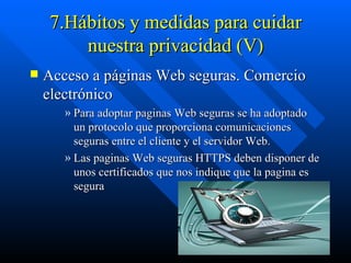 7.Hábitos y medidas para cuidar nuestra privacidad (V) Acceso a páginas Web seguras. Comercio electrónico Para adoptar paginas Web seguras se ha adoptado un protocolo que proporciona comunicaciones seguras entre el cliente y el servidor Web. Las paginas Web seguras HTTPS deben disponer de unos certificados que nos indique que la pagina es segura  