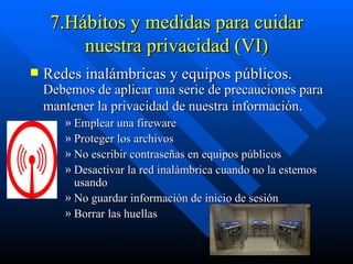 7.Hábitos y medidas para cuidar nuestra privacidad (VI) Redes inalámbricas y equipos públicos.  Debemos de aplicar una serie de precauciones para mantener la privacidad de nuestra información . Emplear una fireware  Proteger los archivos No escribir contraseñas en equipos públicos  Desactivar la red inalámbrica cuando no la estemos usando  No guardar información de inicio de sesión  Borrar las huellas  