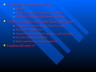 6.Amenazas a programas y a datos Malware Ataque de modificación de datos y software Problemas de seguridad por diseño defectuoso 7.Hábitos y medidas para cuidar nuestra privacidad   Cortafuegos y sistema de detención de intrusos Antivirus +  Antispyware Actualizaciones del sistema operativo y del ordenador  Envío de correos electrónicos  Redes inalámbricas y equipos públicos  Esquema del tema 13 