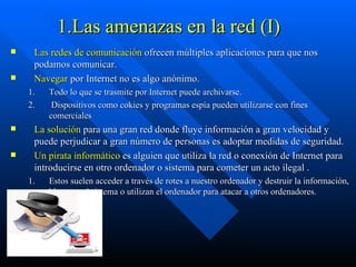 1.Las amenazas en la red (I) Las redes de comunicación  ofrecen múltiples aplicaciones para que nos podamos comunicar. Navegar  por Internet no es algo anónimo.  Todo lo que se trasmite por Internet puede archivarse. Dispositivos como cokies y programas espía pueden utilizarse con fines comerciales  La solución  para una gran red donde fluye información a gran velocidad y puede perjudicar a gran número de personas es adoptar medidas de seguridad. Un pirata informático  es alguien que utiliza la red o conexión de Internet para introducirse en otro ordenador o sistema para cometer un acto ilegal . Estos suelen acceder a través de rotes a nuestro ordenador y destruir la información, bloquear el sistema o utilizan el ordenador para atacar a otros ordenadores. 