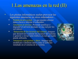 1.Las amenazas en la red (II) Los piratas informáticos suelen provocar las siguientes amenazas en otros ordenadores . Perdida de privacidad  . La que pueden obtener datos claves e infectar el ordenador.  Amenazas al servicio  .Pretende inutilizar o degradar el servicio prestado en una red por los servidores. Saturación de los recursos del sistema  .Ataques que desactivan o saturan los recursos del sistema o generar y enviar tanto trafico a la red que nadie pueda utilizarla. Amenazas a programas y datos . Ataques que  modifican o eliminan datos como el software instalado en el sistema de la victima. 