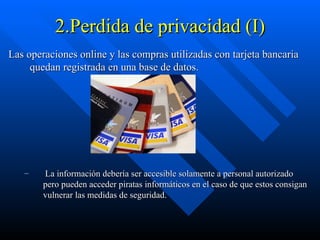 2.Perdida de privacidad (I) Las operaciones online y las compras utilizadas con tarjeta bancaria quedan registrada en una base de datos. La información debería ser accesible solamente a personal autorizado pero pueden acceder piratas informáticos en el caso de que estos consigan vulnerar las medidas de seguridad. 
