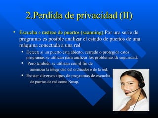 2.Perdida de privacidad (II) Escucha o rastreo de puertos (scanning). Por una serie de programas es posible analizar el estado de puertos de una máquina conectada a una red  Detecta si un puerto esta abierto, cerrado o protegido estos programas se utilizan para analizar los problemas de seguridad. Pero también se utilizan con el fin de amenazar la integridad del ordenador o de la red.  Existen diversos tipos de programas de escucha de puertos de red como Nmap. 