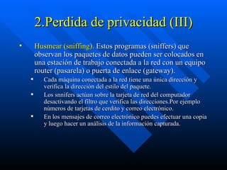 2.Perdida de privacidad (III) Husmear   (sniffing).  Estos programas (sniffers) que observan los paquetes de datos pueden ser colocados en una estación de trabajo conectada a la red con un equipo router (pasarela) o puerta de enlace (gateway).  Cada máquina conectada a la red tiene una única dirección y verifica la dirección del estilo del paquete.  Los snnifers actúan sobre la tarjeta de red del computador desactivando el filtro que verifica las direcciones.Por ejemplo números de tarjetas de cerdito y correo electrónico. En los mensajes de correo electrónico puedes efectuar una copia y luego hacer un análisis de la información capturada.  
