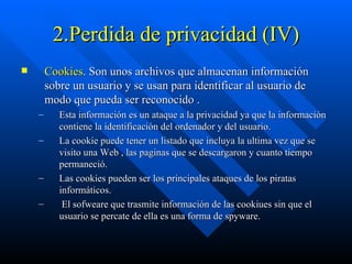 2.Perdida de privacidad (IV) Cookies . Son unos archivos que almacenan información sobre un usuario y se usan para identificar al usuario de modo que pueda ser reconocido . Esta información es un ataque a la privacidad ya que la información contiene la identificación del ordenador y del usuario.  La cookie puede tener un listado que incluya la ultima vez que se visito una Web , las paginas que se descargaron y cuanto tiempo permaneció.  Las cookies pueden ser los principales ataques de los piratas informáticos.  El sofweare que trasmite información de las cookiues sin que el usuario se percate de ella es una forma de spyware. 