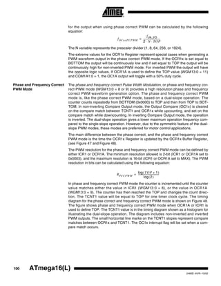100 ATmega16(L)
2466E–AVR–10/02
for the output when using phase correct PWM can be calculated by the following
equation:
The N variable represents the prescaler divider (1, 8, 64, 256, or 1024).
The extreme values for the OCR1x Register represent special cases when generating a
PWM waveform output in the phase correct PWM mode. If the OCR1x is set equal to
BOTTOM the output will be continuously low and if set equal to TOP the output will be
continuously high for non-inverted PWM mode. For inverted PWM the output will have
the opposite logic values. If OCR1A is used to define the TOP value (WGM13:0 = 11)
and COM1A1:0 = 1, the OC1A output will toggle with a 50% duty cycle.
Phase and Frequency Correct
PWM Mode
The phase and frequency correct Pulse Width Modulation, or phase and frequency cor-
rect PWM mode (WGM13:0 = 8 or 9) provides a high resolution phase and frequency
correct PWM waveform generation option. The phase and frequency correct PWM
mode is, like the phase correct PWM mode, based on a dual-slope operation. The
counter counts repeatedly from BOTTOM (0x0000) to TOP and then from TOP to BOT-
TOM. In non-inverting Compare Output mode, the Output Compare (OC1x) is cleared
on the compare match between TCNT1 and OCR1x while upcounting, and set on the
compare match while downcounting. In inverting Compare Output mode, the operation
is inverted. The dual-slope operation gives a lower maximum operation frequency com-
pared to the single-slope operation. However, due to the symmetric feature of the dual-
slope PWM modes, these modes are preferred for motor control applications.
The main difference between the phase correct, and the phase and frequency correct
PWM mode is the time the OCR1x Register is updated by the OCR1x Buffer Register,
(see Figure 47 and Figure 48).
The PWM resolution for the phase and frequency correct PWM mode can be defined by
either ICR1 or OCR1A. The minimum resolution allowed is 2-bit (ICR1 or OCR1A set to
0x0003), and the maximum resolution is 16-bit (ICR1 or OCR1A set to MAX). The PWM
resolution in bits can be calculated using the following equation:
In phase and frequency correct PWM mode the counter is incremented until the counter
value matches either the value in ICR1 (WGM13:0 = 8), or the value in OCR1A
(WGM13:0 = 9). The counter has then reached the TOP and changes the count direc-
tion. The TCNT1 value will be equal to TOP for one timer clock cycle. The timing
diagram for the phase correct and frequency correct PWM mode is shown on Figure 48.
The figure shows phase and frequency correct PWM mode when OCR1A or ICR1 is
used to define TOP. The TCNT1 value is in the timing diagram shown as a histogram for
illustrating the dual-slope operation. The diagram includes non-inverted and inverted
PWM outputs. The small horizontal line marks on the TCNT1 slopes represent compare
matches between OCR1x and TCNT1. The OC1x interrupt flag will be set when a com-
pare match occurs.
fOCnxPCPWM
fclk_I/O
2 N TOP⋅ ⋅
----------------------------=
RPFCPWM
TOP 1+( )log
2( )log
-----------------------------------=
 