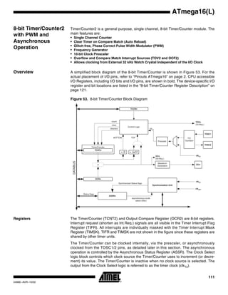 111
ATmega16(L)
2466E–AVR–10/02
8-bit Timer/Counter2
with PWM and
Asynchronous
Operation
Timer/Counter2 is a general purpose, single channel, 8-bit Timer/Counter module. The
main features are:
• Single Channel Counter
• Clear Timer on Compare Match (Auto Reload)
• Glitch-free, Phase Correct Pulse Width Modulator (PWM)
• Frequency Generator
• 10-bit Clock Prescaler
• Overflow and Compare Match Interrupt Sources (TOV2 and OCF2)
• Allows clocking from External 32 kHz Watch Crystal Independent of the I/O Clock
Overview A simplified block diagram of the 8-bit Timer/Counter is shown in Figure 53. For the
actual placement of I/O pins, refer to “Pinouts ATmega16” on page 2. CPU accessible
I/O Registers, including I/O bits and I/O pins, are shown in bold. The device-specific I/O
register and bit locations are listed in the “8-bit Timer/Counter Register Description” on
page 121.
Figure 53. 8-bit Timer/Counter Block Diagram
Registers The Timer/Counter (TCNT2) and Output Compare Register (OCR2) are 8-bit registers.
Interrupt request (shorten as Int.Req.) signals are all visible in the Timer Interrupt Flag
Register (TIFR). All interrupts are individually masked with the Timer Interrupt Mask
Register (TIMSK). TIFR and TIMSK are not shown in the figure since these registers are
shared by other timer units.
The Timer/Counter can be clocked internally, via the prescaler, or asynchronously
clocked from the TOSC1/2 pins, as detailed later in this section. The asynchronous
operation is controlled by the Asynchronous Status Register (ASSR). The Clock Select
logic block controls which clock source the Timer/Counter uses to increment (or decre-
ment) its value. The Timer/Counter is inactive when no clock source is selected. The
output from the Clock Select logic is referred to as the timer clock (clkT2).
Timer/Counter
DATABUS
=
TCNTn
Waveform
Generation
OCn
= 0
Control Logic
= 0xFF
TOPBOTTOM
count
clear
direction
TOVn
(Int.Req.)
OCn
(Int.Req.)
Synchronization Unit
OCRn
TCCRn
ASSRn
Status flags
clkI/O
clkASY
Synchronized Status flags
asynchronous mode
select (ASn)
TOSC1
T/C
Oscillator
TOSC2
Prescaler
clkTn
clkI/O
 
