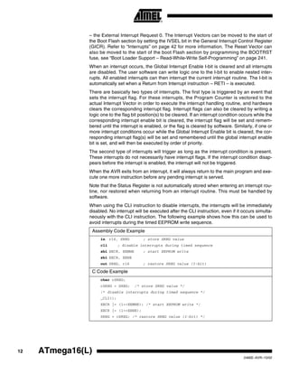 12 ATmega16(L)
2466E–AVR–10/02
– the External Interrupt Request 0. The Interrupt Vectors can be moved to the start of
the Boot Flash section by setting the IVSEL bit in the General Interrupt Control Register
(GICR). Refer to “Interrupts” on page 42 for more information. The Reset Vector can
also be moved to the start of the boot Flash section by programming the BOOTRST
fuse, see “Boot Loader Support – Read-While-Write Self-Programming” on page 241.
When an interrupt occurs, the Global Interrupt Enable I-bit is cleared and all interrupts
are disabled. The user software can write logic one to the I-bit to enable nested inter-
rupts. All enabled interrupts can then interrupt the current interrupt routine. The I-bit is
automatically set when a Return from Interrupt instruction – RETI – is executed.
There are basically two types of interrupts. The first type is triggered by an event that
sets the interrupt flag. For these interrupts, the Program Counter is vectored to the
actual Interrupt Vector in order to execute the interrupt handling routine, and hardware
clears the corresponding interrupt flag. Interrupt flags can also be cleared by writing a
logic one to the flag bit position(s) to be cleared. If an interrupt condition occurs while the
corresponding interrupt enable bit is cleared, the interrupt flag will be set and remem-
bered until the interrupt is enabled, or the flag is cleared by software. Similarly, if one or
more interrupt conditions occur while the Global Interrupt Enable bit is cleared, the cor-
responding interrupt flag(s) will be set and remembered until the global interrupt enable
bit is set, and will then be executed by order of priority.
The second type of interrupts will trigger as long as the interrupt condition is present.
These interrupts do not necessarily have interrupt flags. If the interrupt condition disap-
pears before the interrupt is enabled, the interrupt will not be triggered.
When the AVR exits from an interrupt, it will always return to the main program and exe-
cute one more instruction before any pending interrupt is served.
Note that the Status Register is not automatically stored when entering an interrupt rou-
tine, nor restored when returning from an interrupt routine. This must be handled by
software.
When using the CLI instruction to disable interrupts, the interrupts will be immediately
disabled. No interrupt will be executed after the CLI instruction, even if it occurs simulta-
neously with the CLI instruction. The following example shows how this can be used to
avoid interrupts during the timed EEPROM write sequence.
Assembly Code Example
in r16, SREG ; store SREG value
cli ; disable interrupts during timed sequence
sbi EECR, EEMWE ; start EEPROM write
sbi EECR, EEWE
out SREG, r16 ; restore SREG value (I-bit)
C Code Example
char cSREG;
cSREG = SREG; /* store SREG value */
/* disable interrupts during timed sequence */
_CLI();
EECR |= (1<<EEMWE); /* start EEPROM write */
EECR |= (1<<EEWE);
SREG = cSREG; /* restore SREG value (I-bit) */
 
