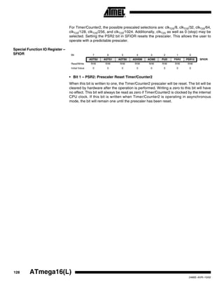 128 ATmega16(L)
2466E–AVR–10/02
For Timer/Counter2, the possible prescaled selections are: clkT2S/8, clkT2S/32, clkT2S/64,
clkT2S/128, clkT2S/256, and clkT2S/1024. Additionally, clkT2S as well as 0 (stop) may be
selected. Setting the PSR2 bit in SFIOR resets the prescaler. This allows the user to
operate with a predictable prescaler.
Special Function IO Register –
SFIOR
• Bit 1 – PSR2: Prescaler Reset Timer/Counter2
When this bit is written to one, the Timer/Counter2 prescaler will be reset. The bit will be
cleared by hardware after the operation is performed. Writing a zero to this bit will have
no effect. This bit will always be read as zero if Timer/Counter2 is clocked by the internal
CPU clock. If this bit is written when Timer/Counter2 is operating in asynchronous
mode, the bit will remain one until the prescaler has been reset.
Bit 7 6 5 4 3 2 1 0
ADTS2 ADTS1 ADTS0 ADHSM ACME PUD PSR2 PSR10 SFIOR
Read/Write R/W R/W R/W R/W R/W R/W R/W R/W
Initial Value 0 0 0 0 0 0 0 0
 