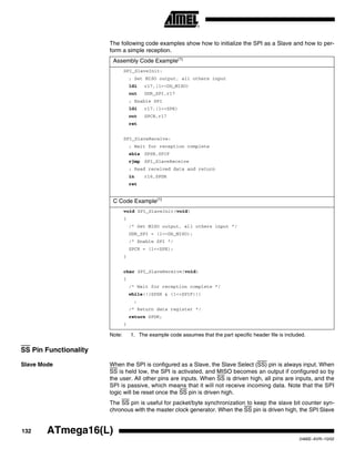 132 ATmega16(L)
2466E–AVR–10/02
The following code examples show how to initialize the SPI as a Slave and how to per-
form a simple reception.
Note: 1. The example code assumes that the part specific header file is included.
SS Pin Functionality
Slave Mode When the SPI is configured as a Slave, the Slave Select (SS) pin is always input. When
SS is held low, the SPI is activated, and MISO becomes an output if configured so by
the user. All other pins are inputs. When SS is driven high, all pins are inputs, and the
SPI is passive, which means that it will not receive incoming data. Note that the SPI
logic will be reset once the SS pin is driven high.
The SS pin is useful for packet/byte synchronization to keep the slave bit counter syn-
chronous with the master clock generator. When the SS pin is driven high, the SPI Slave
Assembly Code Example(1)
SPI_SlaveInit:
; Set MISO output, all others input
ldi r17,(1<<DD_MISO)
out DDR_SPI,r17
; Enable SPI
ldi r17,(1<<SPE)
out SPCR,r17
ret
SPI_SlaveReceive:
; Wait for reception complete
sbis SPSR,SPIF
rjmp SPI_SlaveReceive
; Read received data and return
in r16,SPDR
ret
C Code Example(1)
void SPI_SlaveInit(void)
{
/* Set MISO output, all others input */
DDR_SPI = (1<<DD_MISO);
/* Enable SPI */
SPCR = (1<<SPE);
}
char SPI_SlaveReceive(void)
{
/* Wait for reception complete */
while(!(SPSR & (1<<SPIF)))
;
/* Return data register */
return SPDR;
}
 