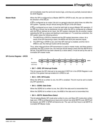 133
ATmega16(L)
2466E–AVR–10/02
will immediately reset the send and receive logic, and drop any partially received data in
the Shift Register.
Master Mode When the SPI is configured as a Master (MSTR in SPCR is set), the user can determine
the direction of the SS pin.
If SS is configured as an output, the pin is a general output pin which does not affect the
SPI system. Typically, the pin will be driving the SS pin of the SPI Slave.
If SS is configured as an input, it must be held high to ensure Master SPI operation. If
the SS pin is driven low by peripheral circuitry when the SPI is configured as a Master
with the SS pin defined as an input, the SPI system interprets this as another master
selecting the SPI as a slave and starting to send data to it. To avoid bus contention, the
SPI system takes the following actions:
1. The MSTR bit in SPCR is cleared and the SPI system becomes a slave. As a
result of the SPI becoming a slave, the MOSI and SCK pins become inputs.
2. The SPIF flag in SPSR is set, and if the SPI interrupt is enabled, and the I-bit in
SREG is set, the interrupt routine will be executed.
Thus, when interrupt-driven SPI transmission is used in master mode, and there exists a
possibility that SS is driven low, the interrupt should always check that the MSTR bit is
still set. If the MSTR bit has been cleared by a slave select, it must be set by the user to
re-enable SPI master mode.
SPI Control Register – SPCR
• Bit 7 – SPIE: SPI Interrupt Enable
This bit causes the SPI interrupt to be executed if SPIF bit in the SPSR Register is set
and the if the global interrupt enable bit in SREG is set.
• Bit 6 – SPE: SPI Enable
When the SPE bit is written to one, the SPI is enabled. This bit must be set to enable
any SPI operations.
• Bit 5 – DORD: Data Order
When the DORD bit is written to one, the LSB of the data word is transmitted first.
When the DORD bit is written to zero, the MSB of the data word is transmitted first.
• Bit 4 – MSTR: Master/Slave Select
This bit selects Master SPI mode when written to one, and Slave SPI mode when written
logic zero. If SS is configured as an input and is driven low while MSTR is set, MSTR will
be cleared, and SPIF in SPSR will become set. The user will then have to set MSTR to
re-enable SPI Master mode.
Bit 7 6 5 4 3 2 1 0
SPIE SPE DORD MSTR CPOL CPHA SPR1 SPR0 SPCR
Read/Write R/W R/W R/W R/W R/W R/W R/W R/W
Initial Value 0 0 0 0 0 0 0 0
 