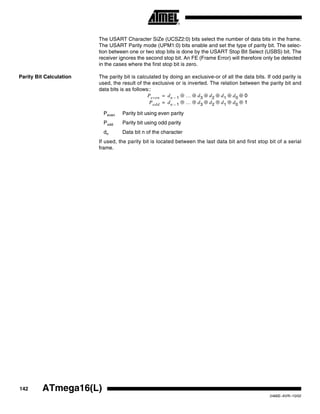 142 ATmega16(L)
2466E–AVR–10/02
The USART Character SiZe (UCSZ2:0) bits select the number of data bits in the frame.
The USART Parity mode (UPM1:0) bits enable and set the type of parity bit. The selec-
tion between one or two stop bits is done by the USART Stop Bit Select (USBS) bit. The
receiver ignores the second stop bit. An FE (Frame Error) will therefore only be detected
in the cases where the first stop bit is zero.
Parity Bit Calculation The parity bit is calculated by doing an exclusive-or of all the data bits. If odd parity is
used, the result of the exclusive or is inverted. The relation between the parity bit and
data bits is as follows::
Peven Parity bit using even parity
Podd Parity bit using odd parity
dn Data bit n of the character
If used, the parity bit is located between the last data bit and first stop bit of a serial
frame.
Peven dn 1– … d3 d2 d1 d0 0
Podd
⊕ ⊕ ⊕ ⊕ ⊕ ⊕
dn 1– … d3 d2 d1 d0 1⊕ ⊕ ⊕ ⊕ ⊕ ⊕
=
=
 