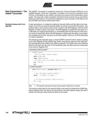 144 ATmega16(L)
2466E–AVR–10/02
Data Transmission – The
USART Transmitter
The USART Transmitter is enabled by setting the Transmit Enable (TXEN) bit in the
UCSRB Register. When the Transmitter is enabled, the normal port operation of the
TxD pin is overridden by the USART and given the function as the transmitter’s serial
output. The baud rate, mode of operation and frame format must be set up once before
doing any transmissions. If synchronous operation is used, the clock on the XCK pin will
be overridden and used as transmission clock.
Sending Frames with 5 to 8
Data Bit
A data transmission is initiated by loading the transmit buffer with the data to be trans-
mitted. The CPU can load the transmit buffer by writing to the UDR I/O location. The
buffered data in the transmit buffer will be moved to the Shift Register when the Shift
Register is ready to send a new frame. The Shift Register is loaded with new data if it is
in idle state (no ongoing transmission) or immediately after the last stop bit of the previ-
ous frame is transmitted. When the Shift Register is loaded with new data, it will transfer
one complete frame at the rate given by the baud register, U2X bit or by XCK depending
on mode of operation.
The following code examples show a simple USART transmit function based on polling
of the Data Register Empty (UDRE) flag. When using frames with less than eight bits,
the most significant bits written to the UDR are ignored. The USART has to be initialized
before the function can be used. For the assembly code, the data to be sent is assumed
to be stored in Register R16
Note: 1. The example code assumes that the part specific header file is included.
The function simply waits for the transmit buffer to be empty by checking the UDRE flag,
before loading it with new data to be transmitted. If the data register empty interrupt is
utilized, the interrupt routine writes the data into the buffer.
Assembly Code Example(1)
USART_Transmit:
; Wait for empty transmit buffer
sbis UCSRA,UDRE
rjmp USART_Transmit
; Put data (r16) into buffer, sends the data
out UDR,r16
ret
C Code Example(1)
void USART_Transmit( unsigned char data )
{
/* Wait for empty transmit buffer */
while ( !( UCSRA & (1<<UDRE)) )
;
/* Put data into buffer, sends the data */
UDR = data;
}
 