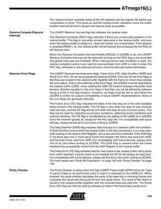 149
ATmega16(L)
2466E–AVR–10/02
The receive function example reads all the I/O registers into the register file before any
computation is done. This gives an optimal receive buffer utilization since the buffer
location read will be free to accept new data as early as possible.
Receive Compete Flag and
Interrupt
The USART Receiver has one flag that indicates the receiver state.
The Receive Complete (RXC) flag indicates if there are unread data present in the
receive buffer. This flag is one when unread data exist in the receive buffer, and zero
when the receive buffer is empty (i.e., does not contain any unread data). If the receiver
is disabled (RXEN = 0), the receive buffer will be flushed and consequently the RXC bit
will become zero.
When the Receive Complete Interrupt Enable (RXCIE) in UCSRB is set, the USART
Receive Complete Interrupt will be executed as long as the RXC flag is set (provided
that global interrupts are enabled). When interrupt-driven data reception is used, the
receive complete routine must read the received data from UDR in order to clear the
RXC flag, otherwise a new interrupt will occur once the interrupt routine terminates.
Receiver Error Flags The USART Receiver has three error flags: Frame Error (FE), Data OverRun (DOR) and
Parity Error (PE). All can be accessed by reading UCSRA. Common for the error flags is
that they are located in the receive buffer together with the frame for which they indicate
the error status. Due to the buffering of the error flags, the UCSRA must be read before
the receive buffer (UDR), since reading the UDR I/O location changes the buffer read
location. Another equality for the error flags is that they can not be altered by software
doing a write to the flag location. However, all flags must be set to zero when the
UCSRA is written for upward compatibility of future USART implementations. None of
the error flags can generate interrupts.
The Frame Error (FE) flag indicates the state of the first stop bit of the next readable
frame stored in the receive buffer. The FE flag is zero when the stop bit was correctly
read (as one), and the FE flag will be one when the stop bit was incorrect (zero). This
flag can be used for detecting out-of-sync conditions, detecting break conditions and
protocol handling. The FE flag is not affected by the setting of the USBS bit in UCSRC
since the receiver ignores all, except for the first, stop bits. For compatibility with future
devices, always set this bit to zero when writing to UCSRA.
The Data OverRun (DOR) flag indicates data loss due to a receiver buffer full condition.
A Data OverRun occurs when the receive buffer is full (two characters), it is a new char-
acter waiting in the receive Shift Register, and a new start bit is detected. If the DOR flag
is set there was one or more serial frame lost between the frame last read from UDR,
and the next frame read from UDR. For compatibility with future devices, always write
this bit to zero when writing to UCSRA. The DOR flag is cleared when the frame
received was successfully moved from the Shift Register to the receive buffer.
The Parity Error (PE) flag indicates that the next frame in the receive buffer had a parity
error when received. If parity check is not enabled the PE bit will always be read zero.
For compatibility with future devices, always set this bit to zero when writing to UCSRA.
For more details see “Parity Bit Calculation” on page 142 and “Parity Checker” on page
149.
Parity Checker The Parity Checker is active when the high USART Parity mode (UPM1) bit is set. Type
of parity check to be performed (odd or even) is selected by the UPM0 bit. When
enabled, the parity checker calculates the parity of the data bits in incoming frames and
compares the result with the parity bit from the serial frame. The result of the check is
stored in the receive buffer together with the received data and stop bits. The Parity
Error (PE) flag can then be read by software to check if the frame had a parity error.
 