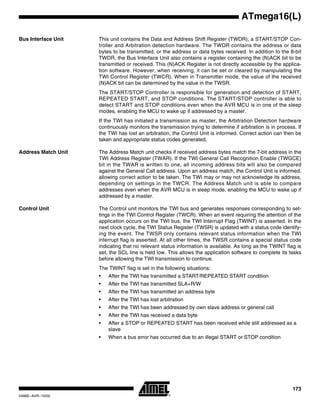 173
ATmega16(L)
2466E–AVR–10/02
Bus Interface Unit This unit contains the Data and Address Shift Register (TWDR), a START/STOP Con-
troller and Arbitration detection hardware. The TWDR contains the address or data
bytes to be transmitted, or the address or data bytes received. In addition to the 8-bit
TWDR, the Bus Interface Unit also contains a register containing the (N)ACK bit to be
transmitted or received. This (N)ACK Register is not directly accessible by the applica-
tion software. However, when receiving, it can be set or cleared by manipulating the
TWI Control Register (TWCR). When in Transmitter mode, the value of the received
(N)ACK bit can be determined by the value in the TWSR.
The START/STOP Controller is responsible for generation and detection of START,
REPEATED START, and STOP conditions. The START/STOP controller is able to
detect START and STOP conditions even when the AVR MCU is in one of the sleep
modes, enabling the MCU to wake up if addressed by a master.
If the TWI has initiated a transmission as master, the Arbitration Detection hardware
continuously monitors the transmission trying to determine if arbitration is in process. If
the TWI has lost an arbitration, the Control Unit is informed. Correct action can then be
taken and appropriate status codes generated.
Address Match Unit The Address Match unit checks if received address bytes match the 7-bit address in the
TWI Address Register (TWAR). If the TWI General Call Recognition Enable (TWGCE)
bit in the TWAR is written to one, all incoming address bits will also be compared
against the General Call address. Upon an address match, the Control Unit is informed,
allowing correct action to be taken. The TWI may or may not acknowledge its address,
depending on settings in the TWCR. The Address Match unit is able to compare
addresses even when the AVR MCU is in sleep mode, enabling the MCU to wake up if
addressed by a master.
Control Unit The Control unit monitors the TWI bus and generates responses corresponding to set-
tings in the TWI Control Register (TWCR). When an event requiring the attention of the
application occurs on the TWI bus, the TWI Interrupt Flag (TWINT) is asserted. In the
next clock cycle, the TWI Status Register (TWSR) is updated with a status code identify-
ing the event. The TWSR only contains relevant status information when the TWI
interrupt flag is asserted. At all other times, the TWSR contains a special status code
indicating that no relevant status information is available. As long as the TWINT flag is
set, the SCL line is held low. This allows the application software to complete its tasks
before allowing the TWI transmission to continue.
The TWINT flag is set in the following situations:
• After the TWI has transmitted a START/REPEATED START condition
• After the TWI has transmitted SLA+R/W
• After the TWI has transmitted an address byte
• After the TWI has lost arbitration
• After the TWI has been addressed by own slave address or general call
• After the TWI has received a data byte
• After a STOP or REPEATED START has been received while still addressed as a
slave
• When a bus error has occurred due to an illegal START or STOP condition
 
