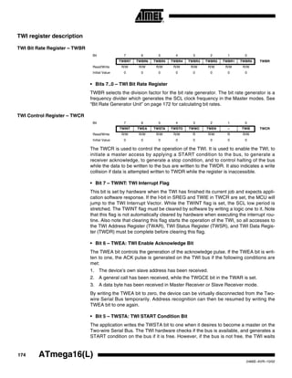 174 ATmega16(L)
2466E–AVR–10/02
TWI register description
TWI Bit Rate Register – TWBR
• Bits 7..0 – TWI Bit Rate Register
TWBR selects the division factor for the bit rate generator. The bit rate generator is a
frequency divider which generates the SCL clock frequency in the Master modes. See
“Bit Rate Generator Unit” on page 172 for calculating bit rates.
TWI Control Register – TWCR
The TWCR is used to control the operation of the TWI. It is used to enable the TWI, to
initiate a master access by applying a START condition to the bus, to generate a
receiver acknowledge, to generate a stop condition, and to control halting of the bus
while the data to be written to the bus are written to the TWDR. It also indicates a write
collision if data is attempted written to TWDR while the register is inaccessible.
• Bit 7 – TWINT: TWI Interrupt Flag
This bit is set by hardware when the TWI has finished its current job and expects appli-
cation software response. If the I-bit in SREG and TWIE in TWCR are set, the MCU will
jump to the TWI Interrupt Vector. While the TWINT flag is set, the SCL low period is
stretched. The TWINT flag must be cleared by software by writing a logic one to it. Note
that this flag is not automatically cleared by hardware when executing the interrupt rou-
tine. Also note that clearing this flag starts the operation of the TWI, so all accesses to
the TWI Address Register (TWAR), TWI Status Register (TWSR), and TWI Data Regis-
ter (TWDR) must be complete before clearing this flag.
• Bit 6 – TWEA: TWI Enable Acknowledge Bit
The TWEA bit controls the generation of the acknowledge pulse. If the TWEA bit is writ-
ten to one, the ACK pulse is generated on the TWI bus if the following conditions are
met:
1. The device’s own slave address has been received.
2. A general call has been received, while the TWGCE bit in the TWAR is set.
3. A data byte has been received in Master Receiver or Slave Receiver mode.
By writing the TWEA bit to zero, the device can be virtually disconnected from the Two-
wire Serial Bus temporarily. Address recognition can then be resumed by writing the
TWEA bit to one again.
• Bit 5 – TWSTA: TWI START Condition Bit
The application writes the TWSTA bit to one when it desires to become a master on the
Two-wire Serial Bus. The TWI hardware checks if the bus is available, and generates a
START condition on the bus if it is free. However, if the bus is not free, the TWI waits
Bit 7 6 5 4 3 2 1 0
TWBR7 TWBR6 TWBR5 TWBR4 TWBR3 TWBR2 TWBR1 TWBR0 TWBR
Read/Write R/W R/W R/W R/W R/W R/W R/W R/W
Initial Value 0 0 0 0 0 0 0 0
Bit 7 6 5 4 3 2 1 0
TWINT TWEA TWSTA TWSTO TWWC TWEN – TWIE TWCR
Read/Write R/W R/W R/W R/W R R/W R R/W
Initial Value 0 0 0 0 0 0 0 0
 
