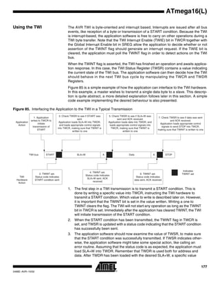 177
ATmega16(L)
2466E–AVR–10/02
Using the TWI The AVR TWI is byte-oriented and interrupt based. Interrupts are issued after all bus
events, like reception of a byte or transmission of a START condition. Because the TWI
is interrupt-based, the application software is free to carry on other operations during a
TWI byte transfer. Note that the TWI Interrupt Enable (TWIE) bit in TWCR together with
the Global Interrupt Enable bit in SREG allow the application to decide whether or not
assertion of the TWINT flag should generate an interrupt request. If the TWIE bit is
cleared, the application must poll the TWINT flag in order to detect actions on the TWI
bus.
When the TWINT flag is asserted, the TWI has finished an operation and awaits applica-
tion response. In this case, the TWI Status Register (TWSR) contains a value indicating
the current state of the TWI bus. The application software can then decide how the TWI
should behave in the next TWI bus cycle by manipulating the TWCR and TWDR
Registers.
Figure 85 is a simple example of how the application can interface to the TWI hardware.
In this example, a master wishes to transmit a single data byte to a slave. This descrip-
tion is quite abstract, a more detailed explanation follows later in this section. A simple
code example implementing the desired behaviour is also presented.
Figure 85. Interfacing the Application to the TWI in a Typical Transmission
1. The first step in a TWI transmission is to transmit a START condition. This is
done by writing a specific value into TWCR, instructing the TWI hardware to
transmit a START condition. Which value to write is described later on. However,
it is important that the TWINT bit is set in the value written. Writing a one to
TWINT clears the flag. The TWI will not start any operation as long as the TWINT
bit in TWCR is set. Immediately after the application has cleared TWINT, the TWI
will initiate transmission of the START condition.
2. When the START condition has been transmitted, the TWINT flag in TWCR is
set, and TWSR is updated with a status code indicating that the START condition
has successfully been sent.
3. The application software should now examine the value of TWSR, to make sure
that the START condition was successfully transmitted. If TWSR indicates other-
wise, the application software might take some special action, like calling an
error routine. Assuming that the status code is as expected, the application must
load SLA+W into TWDR. Remember that TWDR is used both for address and
data. After TWDR has been loaded with the desired SLA+W, a specific value
START SLA+W A Data A STOP
1. Application
writes to TWCR to
initiate
transmission of
START
2. TWINT set.
Status code indicates
START condition sent
4. TWINT set.
Status code indicates
SLA+W sent, ACK
received
6. TWINT set.
Status code indicates
data sent, ACK received
3. Check TWSR to see if START was
sent.
Application loads SLA+W into TWDR,
and loads appropriate control signals
into TWCR, making sure that TWINT is
written to one
5. Check TWSR to see if SLA+W was
sent and ACK received.
Application loads data into TWDR, and
loads appropriate control signals into
TWCR, making sure that TWINT is
written to one
7. Check TWSR to see if data was sent
and ACK received.
Application loads appropriate control
signals to send STOP into TWCR,
making sure that TWINT is written to one
TWI bus
Indicates
TWINT set
Application
Action
TWI
Hardware
Action
 