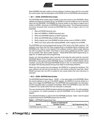 18 ATmega16(L)
2466E–AVR–10/02
When EEMWE has been written to one by software, hardware clears the bit to zero after
four clock cycles. See the description of the EEWE bit for an EEPROM write procedure.
• Bit 1 – EEWE: EEPROM Write Enable
The EEPROM Write Enable Signal EEWE is the write strobe to the EEPROM. When
address and data are correctly set up, the EEWE bit must be written to one to write the
value into the EEPROM. The EEMWE bit must be written to one before a logical one is
written to EEWE, otherwise no EEPROM write takes place. The following procedure
should be followed when writing the EEPROM (the order of steps 3 and 4 is not
essential):
1. Wait until EEWE becomes zero.
2. Wait until SPMEN in SPMCR becomes zero.
3. Write new EEPROM address to EEAR (optional).
4. Write new EEPROM data to EEDR (optional).
5. Write a logical one to the EEMWE bit while writing a zero to EEWE in EECR.
6. Within four clock cycles after setting EEMWE, write a logical one to EEWE.
The EEPROM can not be programmed during a CPU write to the Flash memory. The
software must check that the Flash programming is completed before initiating a new
EEPROM write. Step 2 is only relevant if the software contains a Boot Loader allowing
the CPU to program the Flash. If the Flash is never being updated by the CPU, step 2
can be omitted. See “Boot Loader Support – Read-While-Write Self-Programming” on
page 241 for details about boot programming.
Caution: An interrupt between step 5 and step 6 will make the write cycle fail, since the
EEPROM Master Write Enable will time-out. If an interrupt routine accessing the
EEPROM is interrupting another EEPROM Access, the EEAR or EEDR reGister will be
modified, causing the interrupted EEPROM Access to fail. It is recommended to have
the global interrupt flag cleared during all the steps to avoid these problems.
When the write access time has elapsed, the EEWE bit is cleared by hardware. The
user software can poll this bit and wait for a zero before writing the next byte. When
EEWE has been set, the CPU is halted for two cycles before the next instruction is
executed.
• Bit 0 – EERE: EEPROM Read Enable
The EEPROM Read Enable Signal – EERE – is the read strobe to the EEPROM. When
the correct address is set up in the EEAR register, the EERE bit must be written to a
logic one to trigger the EEPROM read. The EEPROM read access takes one instruction,
and the requested data is available immediately. When the EEPROM is read, the CPU
is halted for four cycles before the next instruction is executed.
The user should poll the EEWE bit before starting the read operation. If a write operation
is in progress, it is neither possible to read the EEPROM, nor to change the EEAR
register.
The calibrated Oscillator is used to time the EEPROM accesses. Table 1 lists the typical
programming time for EEPROM access from the CPU.
Table 1. EEPROM Programming Time
Symbol
Number of Calibrated RC
Oscillator Cycles(1)
Typ Programming Time
EEPROM write (from CPU) 8448 8.5 ms
 