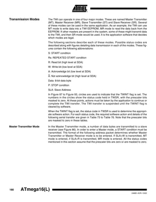 180 ATmega16(L)
2466E–AVR–10/02
Transmission Modes The TWI can operate in one of four major modes. These are named Master Transmitter
(MT), Master Receiver (MR), Slave Transmitter (ST) and Slave Receiver (SR). Several
of these modes can be used in the same application. As an example, the TWI can use
MT mode to write data into a TWI EEPROM, MR mode to read the data back from the
EEPROM. If other masters are present in the system, some of these might transmit data
to the TWI, and then SR mode would be used. It is the application software that decides
which modes are legal.
The following sections describe each of these modes. Possible status codes are
described along with figures detailing data transmission in each of the modes. These fig-
ures contain the following abbreviations:
S: START condition
Rs: REPEATED START condition
R: Read bit (high level at SDA)
W: Write bit (low level at SDA)
A: Acknowledge bit (low level at SDA)
A: Not acknowledge bit (high level at SDA)
Data: 8-bit data byte
P: STOP condition
SLA: Slave Address
In Figure 87 to Figure 93, circles are used to indicate that the TWINT flag is set. The
numbers in the circles show the status code held in TWSR, with the prescaler bits
masked to zero. At these points, actions must be taken by the application to continue or
complete the TWI transfer. The TWI transfer is suspended until the TWINT flag is
cleared by software.
When the TWINT flag is set, the status code in TWSR is used to determine the appropri-
ate software action. For each status code, the required software action and details of the
following serial transfer are given in Table 73 to Table 76. Note that the prescaler bits
are masked to zero in these tables.
Master Transmitter Mode In the Master Transmitter mode, a number of data bytes are transmitted to a slave
receiver (see Figure 86). In order to enter a Master mode, a START condition must be
transmitted. The format of the following address packet determines whether Master
Transmitter or Master Receiver mode is to be entered. If SLA+W is transmitted, MT
mode is entered, if SLA+R is transmitted, MR mode is entered. All the status codes
mentioned in this section assume that the prescaler bits are zero or are masked to zero.
 