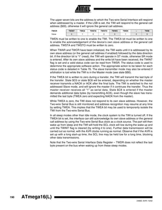 190 ATmega16(L)
2466E–AVR–10/02
The upper seven bits are the address to which the Two-wire Serial Interface will respond
when addressed by a master. If the LSB is set, the TWI will respond to the general call
address ($00), otherwise it will ignore the general call address.
TWEN must be written to one to enable the TWI. The TWEA bit must be written to one
to enable the acknowledgement of the device’s own slave address or the general call
address. TWSTA and TWSTO must be written to zero.
When TWAR and TWCR have been initialized, the TWI waits until it is addressed by its
own slave address (or the general call address if enabled) followed by the data direction
bit. If the direction bit is “1” (read), the TWI will operate in ST mode, otherwise SR mode
is entered. After its own slave address and the write bit have been received, the TWINT
flag is set and a valid status code can be read from TWSR. The status code is used to
determine the appropriate software action. The appropriate action to be taken for each
status code is detailed in Table 76. The slave transmitter mode may also be entered if
arbitration is lost while the TWI is in the Master mode (see state $B0).
If the TWEA bit is written to zero during a transfer, the TWI will transmit the last byte of
the transfer. State $C0 or state $C8 will be entered, depending on whether the master
receiver transmits a NACK or ACK after the final byte. The TWI is switched to the not
addressed Slave mode, and will ignore the master if it continues the transfer. Thus the
master receiver receives all “1” as serial data. State $C8 is entered if the master
demands additional data bytes (by transmitting ACK), even though the slave has trans-
mitted the last byte (TWEA zero and expecting NACK from the master).
While TWEA is zero, the TWI does not respond to its own slave address. However, the
Two-wire Serial Bus is still monitored and address recognition may resume at any time
by setting TWEA. This implies that the TWEA bit may be used to temporarily isolate the
TWI from the Two-wire Serial Bus.
In all sleep modes other than Idle mode, the clock system to the TWI is turned off. If the
TWEA bit is set, the interface can still acknowledge its own slave address or the general
call address by using the Two-wire Serial Bus clock as a clock source. The part will then
wake up from sleep and the TWI will hold the SCL clock will low during the wake up and
until the TWINT flag is cleared (by writing it to one). Further data transmission will be
carried out as normal, with the AVR clocks running as normal. Observe that if the AVR is
set up with a long start-up time, the SCL line may be held low for a long time, blocking
other data transmissions.
Note that the Two-wire Serial Interface Data Register – TWDR does not reflect the last
byte present on the bus when waking up from these sleep modes.
TWCR TWINT TWEA TWSTA TWSTO TWWC TWEN – TWIE
Value 0 1 0 0 0 1 0 X
 
