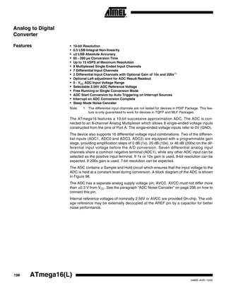 198 ATmega16(L)
2466E–AVR–10/02
Analog to Digital
Converter
Features • 10-bit Resolution
• 0.5 LSB Integral Non-linearity
• ±2 LSB Absolute Accuracy
• 65 - 260 µs Conversion Time
• Up to 15 kSPS at Maximum Resolution
• 8 Multiplexed Single Ended Input Channels
• 7 Differential Input Channels
• 2 Differential Input Channels with Optional Gain of 10x and 200x(1)
• Optional Left adjustment for ADC Result Readout
• 0 - VCC ADC Input Voltage Range
• Selectable 2.56V ADC Reference Voltage
• Free Running or Single Conversion Mode
• ADC Start Conversion by Auto Triggering on Interrupt Sources
• Interrupt on ADC Conversion Complete
• Sleep Mode Noise Canceler
Note: 1. The differential input channels are not tested for devices in PDIP Package. This fea-
ture is only guaranteed to work for devices in TQFP and MLF Packages
The ATmega16 features a 10-bit successive approximation ADC. The ADC is con-
nected to an 8-channel Analog Multiplexer which allows 8 single-ended voltage inputs
constructed from the pins of Port A. The single-ended voltage inputs refer to 0V (GND).
The device also supports 16 differential voltage input combinations. Two of the differen-
tial inputs (ADC1, ADC0 and ADC3, ADC2) are equipped with a programmable gain
stage, providing amplification steps of 0 dB (1x), 20 dB (10x), or 46 dB (200x) on the dif-
ferential input voltage before the A/D conversion. Seven differential analog input
channels share a common negative terminal (ADC1), while any other ADC input can be
selected as the positive input terminal. If 1x or 10x gain is used, 8-bit resolution can be
expected. If 200x gain is used, 7-bit resolution can be expected.
The ADC contains a Sample and Hold circuit which ensures that the input voltage to the
ADC is held at a constant level during conversion. A block diagram of the ADC is shown
in Figure 98.
The ADC has a separate analog supply voltage pin, AVCC. AVCC must not differ more
than ±0.3 V from VCC. See the paragraph “ADC Noise Canceler” on page 206 on how to
connect this pin.
Internal reference voltages of nominally 2.56V or AVCC are provided On-chip. The volt-
age reference may be externally decoupled at the AREF pin by a capacitor for better
noise performance.
 