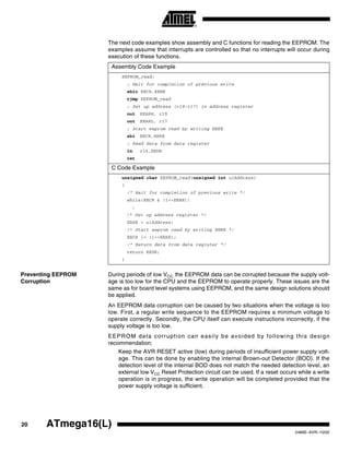 20 ATmega16(L)
2466E–AVR–10/02
The next code examples show assembly and C functions for reading the EEPROM. The
examples assume that interrupts are controlled so that no interrupts will occur during
execution of these functions.
Preventing EEPROM
Corruption
During periods of low VCC, the EEPROM data can be corrupted because the supply volt-
age is too low for the CPU and the EEPROM to operate properly. These issues are the
same as for board level systems using EEPROM, and the same design solutions should
be applied.
An EEPROM data corruption can be caused by two situations when the voltage is too
low. First, a regular write sequence to the EEPROM requires a minimum voltage to
operate correctly. Secondly, the CPU itself can execute instructions incorrectly, if the
supply voltage is too low.
EEPROM data corruption can easily be avoided by following this design
recommendation:
Keep the AVR RESET active (low) during periods of insufficient power supply volt-
age. This can be done by enabling the internal Brown-out Detector (BOD). If the
detection level of the internal BOD does not match the needed detection level, an
external low VCC Reset Protection circuit can be used. If a reset occurs while a write
operation is in progress, the write operation will be completed provided that the
power supply voltage is sufficient.
Assembly Code Example
EEPROM_read:
; Wait for completion of previous write
sbic EECR,EEWE
rjmp EEPROM_read
; Set up address (r18:r17) in address register
out EEARH, r18
out EEARL, r17
; Start eeprom read by writing EERE
sbi EECR,EERE
; Read data from data register
in r16,EEDR
ret
C Code Example
unsigned char EEPROM_read(unsigned int uiAddress)
{
/* Wait for completion of previous write */
while(EECR & (1<<EEWE))
;
/* Set up address register */
EEAR = uiAddress;
/* Start eeprom read by writing EERE */
EECR |= (1<<EERE);
/* Return data from data register */
return EEDR;
}
 