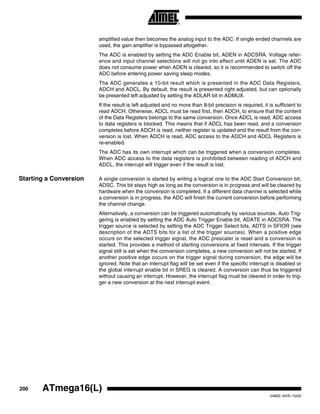 200 ATmega16(L)
2466E–AVR–10/02
amplified value then becomes the analog input to the ADC. If single ended channels are
used, the gain amplifier is bypassed altogether.
The ADC is enabled by setting the ADC Enable bit, ADEN in ADCSRA. Voltage refer-
ence and input channel selections will not go into effect until ADEN is set. The ADC
does not consume power when ADEN is cleared, so it is recommended to switch off the
ADC before entering power saving sleep modes.
The ADC generates a 10-bit result which is presented in the ADC Data Registers,
ADCH and ADCL. By default, the result is presented right adjusted, but can optionally
be presented left adjusted by setting the ADLAR bit in ADMUX.
If the result is left adjusted and no more than 8-bit precision is required, it is sufficient to
read ADCH. Otherwise, ADCL must be read first, then ADCH, to ensure that the content
of the Data Registers belongs to the same conversion. Once ADCL is read, ADC access
to data registers is blocked. This means that if ADCL has been read, and a conversion
completes before ADCH is read, neither register is updated and the result from the con-
version is lost. When ADCH is read, ADC access to the ADCH and ADCL Registers is
re-enabled.
The ADC has its own interrupt which can be triggered when a conversion completes.
When ADC access to the data registers is prohibited between reading of ADCH and
ADCL, the interrupt will trigger even if the result is lost.
Starting a Conversion A single conversion is started by writing a logical one to the ADC Start Conversion bit,
ADSC. This bit stays high as long as the conversion is in progress and will be cleared by
hardware when the conversion is completed. If a different data channel is selected while
a conversion is in progress, the ADC will finish the current conversion before performing
the channel change.
Alternatively, a conversion can be triggered automatically by various sources. Auto Trig-
gering is enabled by setting the ADC Auto Trigger Enable bit, ADATE in ADCSRA. The
trigger source is selected by setting the ADC Trigger Select bits, ADTS in SFIOR (see
description of the ADTS bits for a list of the trigger sources). When a positive edge
occurs on the selected trigger signal, the ADC prescaler is reset and a conversion is
started. This provides a method of starting conversions at fixed intervals. If the trigger
signal still is set when the conversion completes, a new conversion will not be started. If
another positive edge occurs on the trigger signal during conversion, the edge will be
ignored. Note that an interrupt flag will be set even if the specific interrupt is disabled or
the global interrupt enable bit in SREG is cleared. A conversion can thus be triggered
without causing an interrupt. However, the interrupt flag must be cleared in order to trig-
ger a new conversion at the next interrupt event.
 