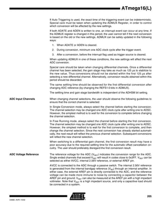 205
ATmega16(L)
2466E–AVR–10/02
If Auto Triggering is used, the exact time of the triggering event can be indeterministic.
Special care must be taken when updating the ADMUX Register, in order to control
which conversion will be affected by the new settings.
If both ADATE and ADEN is written to one, an interrupt event can occur at any time. If
the ADMUX register is changed in this period, the user cannot tell if the next conversion
is based on the old or the new settings. ADMUX can be safely updated in the following
ways:
1. When ADATE or ADEN is cleared.
2. During conversion, minimum one ADC clock cycle after the trigger event.
3. After a conversion, before the interrupt flag used as trigger source is cleared.
When updating ADMUX in one of these conditions, the new settings will affect the next
ADC conversion.
Special care should be taken when changing differential channels. Once a differential
channel has been selected, the gain stage may take as much as 125 µs to stabilize to
the new value. Thus conversions should not be started within the first 125 µs after
selecting a new differential channel. Alternatively, conversion results obtained within this
period should be discarded.
The same settling time should be observed for the first differential conversion after
changing ADC reference (by changing the REFS1:0 bits in ADMUX).
The settling time and gain stage bandwidth is independent of the ADHSM bit setting.
ADC Input Channels When changing channel selections, the user should observe the following guidelines to
ensure that the correct channel is selected:
In Single Conversion mode, always select the channel before starting the conversion.
The channel selection may be changed one ADC clock cycle after writing one to ADSC.
However, the simplest method is to wait for the conversion to complete before changing
the channel selection.
In Free Running mode, always select the channel before starting the first conversion.
The channel selection may be changed one ADC clock cycle after writing one to ADSC.
However, the simplest method is to wait for the first conversion to complete, and then
change the channel selection. Since the next conversion has already started automati-
cally, the next result will reflect the previous channel selection. Subsequent conversions
will reflect the new channel selection.
When switching to a differential gain channel, the first conversion result may have a
poor accuracy due to the required settling time for the automatic offset cancellation cir-
cuitry. The user should preferably disregard the first conversion result.
ADC Voltage Reference The reference voltage for the ADC (VREF) indicates the conversion range for the ADC.
Single ended channels that exceed VREF will result in codes close to 0x3FF. VREF can be
selected as either AVCC, internal 2.56V reference, or external AREF pin.
AVCC is connected to the ADC through a passive switch. The internal 2.56V reference
is generated from the internal bandgap reference (VBG) through an internal amplifier. In
either case, the external AREF pin is directly connected to the ADC, and the reference
voltage can be made more immune to noise by connecting a capacitor between the
AREF pin and ground. VREF can also be measured at the AREF pin with a high impedant
voltmeter. Note that VREF is a high impedant source, and only a capacitive load should
be connected in a system.
 