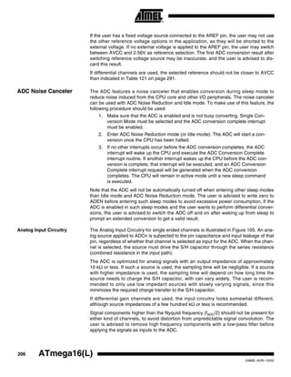 206 ATmega16(L)
2466E–AVR–10/02
If the user has a fixed voltage source connected to the AREF pin, the user may not use
the other reference voltage options in the application, as they will be shorted to the
external voltage. If no external voltage is applied to the AREF pin, the user may switch
between AVCC and 2.56V as reference selection. The first ADC conversion result after
switching reference voltage source may be inaccurate, and the user is advised to dis-
card this result.
If differential channels are used, the selected reference should not be closer to AVCC
than indicated in Table 121 on page 291.
ADC Noise Canceler The ADC features a noise canceler that enables conversion during sleep mode to
reduce noise induced from the CPU core and other I/O peripherals. The noise canceler
can be used with ADC Noise Reduction and Idle mode. To make use of this feature, the
following procedure should be used:
1. Make sure that the ADC is enabled and is not busy converting. Single Con-
version Mode must be selected and the ADC conversion complete interrupt
must be enabled.
2. Enter ADC Noise Reduction mode (or Idle mode). The ADC will start a con-
version once the CPU has been halted.
3. If no other interrupts occur before the ADC conversion completes, the ADC
interrupt will wake up the CPU and execute the ADC Conversion Complete
interrupt routine. If another interrupt wakes up the CPU before the ADC con-
version is complete, that interrupt will be executed, and an ADC Conversion
Complete interrupt request will be generated when the ADC conversion
completes. The CPU will remain in active mode until a new sleep command
is executed.
Note that the ADC will not be automatically turned off when entering other sleep modes
than Idle mode and ADC Noise Reduction mode. The user is advised to write zero to
ADEN before entering such sleep modes to avoid excessive power consumption. If the
ADC is enabled in such sleep modes and the user wants to perform differential conver-
sions, the user is advised to switch the ADC off and on after waking up from sleep to
prompt an extended conversion to get a valid result.
Analog Input Circuitry The Analog Input Circuitry for single ended channels is illustrated in Figure 105. An ana-
log source applied to ADCn is subjected to the pin capacitance and input leakage of that
pin, regardless of whether that channel is selected as input for the ADC. When the chan-
nel is selected, the source must drive the S/H capacitor through the series resistance
(combined resistance in the input path).
The ADC is optimized for analog signals with an output impedance of approximately
10 kΩ or less. If such a source is used, the sampling time will be negligible. If a source
with higher impedance is used, the sampling time will depend on how long time the
source needs to charge the S/H capacitor, with can vary widely. The user is recom-
mended to only use low impedant sources with slowly varying signals, since this
minimizes the required charge transfer to the S/H capacitor.
If differential gain channels are used, the input circuitry looks somewhat different,
although source impedances of a few hundred kΩ or less is recommended.
Signal components higher than the Nyquist frequency (fADC/2) should not be present for
either kind of channels, to avoid distortion from unpredictable signal convolution. The
user is advised to remove high frequency components with a low-pass filter before
applying the signals as inputs to the ADC.
 