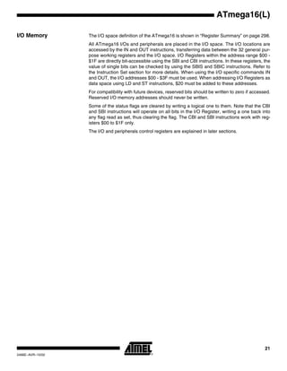 21
ATmega16(L)
2466E–AVR–10/02
I/O Memory The I/O space definition of the ATmega16 is shown in “Register Summary” on page 298.
All ATmega16 I/Os and peripherals are placed in the I/O space. The I/O locations are
accessed by the IN and OUT instructions, transferring data between the 32 general pur-
pose working registers and the I/O space. I/O Registers within the address range $00 -
$1F are directly bit-accessible using the SBI and CBI instructions. In these registers, the
value of single bits can be checked by using the SBIS and SBIC instructions. Refer to
the Instruction Set section for more details. When using the I/O specific commands IN
and OUT, the I/O addresses $00 - $3F must be used. When addressing I/O Registers as
data space using LD and ST instructions, $20 must be added to these addresses.
For compatibility with future devices, reserved bits should be written to zero if accessed.
Reserved I/O memory addresses should never be written.
Some of the status flags are cleared by writing a logical one to them. Note that the CBI
and SBI instructions will operate on all bits in the I/O Register, writing a one back into
any flag read as set, thus clearing the flag. The CBI and SBI instructions work with reg-
isters $00 to $1F only.
The I/O and peripherals control registers are explained in later sections.
 