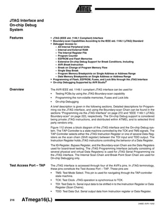 216 ATmega16(L)
2466E–AVR–10/02
JTAG Interface and
On-chip Debug
System
Features • JTAG (IEEE std. 1149.1 Compliant) Interface
• Boundary-scan Capabilities According to the IEEE std. 1149.1 (JTAG) Standard
• Debugger Access to:
– All Internal Peripheral Units
– Internal and External RAM
– The Internal Register File
– Program Counter
– EEPROM and Flash Memories
– Extensive On-chip Debug Support for Break Conditions, Including
– AVR Break Instruction
– Break on Change of Program Memory Flow
– Single Step Break
– Program Memory Breakpoints on Single Address or Address Range
– Data Memory Breakpoints on Single Address or Address Range
• Programming of Flash, EEPROM, Fuses, and Lock Bits through the JTAG Interface
• On-chip Debugging Supported by AVR Studio®
Overview The AVR IEEE std. 1149.1 compliant JTAG interface can be used for
• Testing PCBs by using the JTAG Boundary-scan capability
• Programming the non-volatile memories, Fuses and Lock bits
• On-chip Debugging
A brief description is given in the following sections. Detailed descriptions for Program-
ming via the JTAG interface, and using the Boundary-scan Chain can be found in the
sections “Programming via the JTAG Interface” on page 272 and “IEEE 1149.1 (JTAG)
Boundary-scan” on page 222, respectively. The On-chip Debug support is considered
being private JTAG instructions, and distributed within ATMEL and to selected third
party vendors only.
Figure 112 shows a block diagram of the JTAG interface and the On-chip Debug sys-
tem. The TAP Controller is a state machine controlled by the TCK and TMS signals. The
TAP Controller selects either the JTAG Instruction Register or one of several Data Reg-
isters as the scan chain (Shift register) between the TDI input and TDO output. The
Instruction Register holds JTAG instructions controlling the behavior of a Data Register.
The ID-Register, Bypass Register, and the Boundary-scan Chain are the Data Registers
used for board-level testing. The JTAG Programming Interface (actually consisting of
several physical and virtual Data Registers) is used for JTAG Serial Programming via
the JTAG interface. The Internal Scan Chain and Break Point Scan Chain are used for
On-chip Debugging only.
Test Access Port – TAP The JTAG interface is accessed through four of the AVR’s pins. In JTAG terminology,
these pins constitute the Test Access Port – TAP. These pins are:
• TMS: Test Mode Select. This pin is used for navigating through the TAP-controller
state machine.
• TCK: Test Clock. JTAG operation is synchronous to TCK.
• TDI: Test Data In. Serial input data to be shifted in to the Instruction Register or Data
Register (Scan Chains).
• TDO: Test Data Out. Serial output data from Instruction register or Data Register.
 