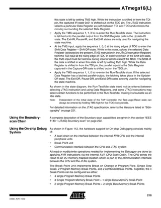219
ATmega16(L)
2466E–AVR–10/02
this state is left by setting TMS high. While the instruction is shifted in from the TDI
pin, the captured IR-state 0x01 is shifted out on the TDO pin. The JTAG Instruction
selects a particular Data Register as path between TDI and TDO and controls the
circuitry surrounding the selected Data Register.
• Apply the TMS sequence 1, 1, 0 to re-enter the Run-Test/Idle state. The instruction
is latched onto the parallel output from the Shift Register path in the Update-IR
state. The Exit-IR, Pause-IR, and Exit2-IR states are only used for navigating the
state machine.
• At the TMS input, apply the sequence 1, 0, 0 at the rising edges of TCK to enter the
Shift Data Register – Shift-DR state. While in this state, upload the selected Data
Register (selected by the present JTAG instruction in the JTAG Instruction Register)
from the TDI input at the rising edge of TCK. In order to remain in the Shift-DR state,
the TMS input must be held low during input of all bits except the MSB. The MSB of
the data is shifted in when this state is left by setting TMS high. While the Data
Register is shifted in from the TDI pin, the parallel inputs to the Data Register
captured in the Capture-DR state is shifted out on the TDO pin.
• Apply the TMS sequence 1, 1, 0 to re-enter the Run-Test/Idle state. If the selected
Data Register has a latched parallel-output, the latching takes place in the Update-
DR state. The Exit-DR, Pause-DR, and Exit2-DR states are only used for navigating
the state machine.
As shown in the state diagram, the Run-Test/Idle state need not be entered between
selecting JTAG instruction and using Data Registers, and some JTAG instructions may
select certain functions to be performed in the Run-Test/Idle, making it unsuitable as an
Idle state.
Note: Independent of the initial state of the TAP Controller, the Test-Logic-Reset state can
always be entered by holding TMS high for five TCK clock periods.
For detailed information on the JTAG specification, refer to the literature listed in “Bibli-
ography” on page 221.
Using the Boundary-
scan Chain
A complete description of the Boundary-scan capabilities are given in the section “IEEE
1149.1 (JTAG) Boundary-scan” on page 222.
Using the On-chip Debug
System
As shown in Figure 112, the hardware support for On-chip Debugging consists mainly
of:
• A scan chain on the interface between the internal AVR CPU and the internal
peripheral units
• Break Point unit
• Communication interface between the CPU and JTAG system
All read or modify/write operations needed for implementing the Debugger are done by
applying AVR instructions via the internal AVR CPU Scan Chain. The CPU sends the
result to an I/O memory mapped location which is part of the communication interface
between the CPU and the JTAG system.
The Break Point Unit implements Break on Change of Program Flow, Single Step
Break, 2 Program Memory Break Points, and 2 combined Break Points. Together, the 4
Break Points can be configured as either:
• 4 single Program Memory Break Points
• 3 Single Program Memory Break Point + 1 single Data Memory Break Point
• 2 single Program Memory Break Points + 2 single Data Memory Break Points
 