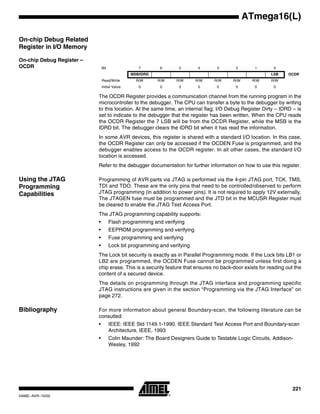 221
ATmega16(L)
2466E–AVR–10/02
On-chip Debug Related
Register in I/O Memory
On-chip Debug Register –
OCDR
The OCDR Register provides a communication channel from the running program in the
microcontroller to the debugger. The CPU can transfer a byte to the debugger by writing
to this location. At the same time, an internal flag; I/O Debug Register Dirty – IDRD – is
set to indicate to the debugger that the register has been written. When the CPU reads
the OCDR Register the 7 LSB will be from the OCDR Register, while the MSB is the
IDRD bit. The debugger clears the IDRD bit when it has read the information.
In some AVR devices, this register is shared with a standard I/O location. In this case,
the OCDR Register can only be accessed if the OCDEN Fuse is programmed, and the
debugger enables access to the OCDR register. In all other cases, the standard I/O
location is accessed.
Refer to the debugger documentation for further information on how to use this register.
Using the JTAG
Programming
Capabilities
Programming of AVR parts via JTAG is performed via the 4-pin JTAG port, TCK, TMS,
TDI and TDO. These are the only pins that need to be controlled/observed to perform
JTAG programming (in addition to power pins). It is not required to apply 12V externally.
The JTAGEN fuse must be programmed and the JTD bit in the MCUSR Register must
be cleared to enable the JTAG Test Access Port.
The JTAG programming capability supports:
• Flash programming and verifying
• EEPROM programming and verifying
• Fuse programming and verifying
• Lock bit programming and verifying
The Lock bit security is exactly as in Parallel Programming mode. If the Lock bits LB1 or
LB2 are programmed, the OCDEN Fuse cannot be programmed unless first doing a
chip erase. This is a security feature that ensures no back-door exists for reading out the
content of a secured device.
The details on programming through the JTAG interface and programming specific
JTAG instructions are given in the section “Programming via the JTAG Interface” on
page 272.
Bibliography For more information about general Boundary-scan, the following literature can be
consulted:
• IEEE: IEEE Std 1149.1-1990. IEEE Standard Test Access Port and Boundary-scan
Architecture, IEEE, 1993
• Colin Maunder: The Board Designers Guide to Testable Logic Circuits, Addison-
Wesley, 1992
Bit 7 6 5 4 3 2 1 0
MSB/IDRD LSB OCDR
Read/Write R/W R/W R/W R/W R/W R/W R/W R/W
Initial Value 0 0 0 0 0 0 0 0
 