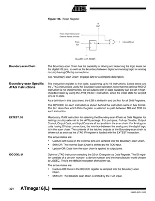 224 ATmega16(L)
2466E–AVR–10/02
Figure 115. Reset Register
Boundary-scan Chain The Boundary-scan Chain has the capability of driving and observing the logic levels on
the digital I/O pins, as well as the boundary between digital and analog logic for analog
circuitry having Off-chip connections.
See “Boundary-scan Chain” on page 226 for a complete description.
Boundary-scan Specific
JTAG Instructions
The instruction register is 4-bit wide, supporting up to 16 instructions. Listed below are
the JTAG instructions useful for Boundary-scan operation. Note that the optional HIGHZ
instruction is not implemented, but all outputs with tri-state capability can be set in high-
impedant state by using the AVR_RESET instruction, since the initial state for all port
pins is tri-state.
As a definition in this data sheet, the LSB is shifted in and out first for all Shift Registers.
The OPCODE for each instruction is shown behind the instruction name in hex format.
The text describes which Data Register is selected as path between TDI and TDO for
each instruction.
EXTEST; $0 Mandatory JTAG instruction for selecting the Boundary-scan Chain as Data Register for
testing circuitry external to the AVR package. For port-pins, Pull-up Disable, Output
Control, Output Data, and Input Data are all accessible in the scan chain. For Analog cir-
cuits having Off-chip connections, the interface between the analog and the digital logic
is in the scan chain. The contents of the latched outputs of the Boundary-scan chain is
driven out as soon as the JTAG IR-register is loaded with the EXTEST instruction.
The active states are:
• Capture-DR: Data on the external pins are sampled into the Boundary-scan Chain.
• Shift-DR: The Internal Scan Chain is shifted by the TCK input.
• Update-DR: Data from the scan chain is applied to output pins.
IDCODE; $1 Optional JTAG instruction selecting the 32-bit ID register as Data Register. The ID regis-
ter consists of a version number, a device number and the manufacturer code chosen
by JEDEC. This is the default instruction after power-up.
The active states are:
• Capture-DR: Data in the IDCODE register is sampled into the Boundary-scan
Chain.
• Shift-DR: The IDCODE scan chain is shifted by the TCK input.
D Q
From
TDI
ClockDR · AVR_RESET
To
TDO
From other Internal and
External Reset Sources
Internal Reset
 