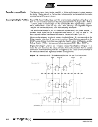 226 ATmega16(L)
2466E–AVR–10/02
Boundary-scan Chain The Boundary-scan chain has the capability of driving and observing the logic levels on
the digital I/O pins, as well as the boundary between digital and analog logic for analog
circuitry having Off-chip connection.
Scanning the Digital Port Pins Figure 116 shows the Boundary-scan Cell for a bi-directional port pin with pull-up func-
tion. The cell consists of a standard Boundary-scan cell for the Pull-up Enable – PUExn
– function, and a bi-directional pin cell that combines the three signals Output Control –
OCxn, Output Data – ODxn, and Input Data – IDxn, into only a two-stage Shift Register.
The port and pin indexes are not used in the following description.
The Boundary-scan logic is not included in the figures in the Data Sheet. Figure 117
shows a simple digital Port Pin as described in the section “I/O Ports” on page 47. The
Boundary-scan details from Figure 116 replaces the dashed box in Figure 117.
When no alternate port function is present, the Input Data – ID – corresponds to the
PINxn register value (but ID has no synchronizer), Output Data corresponds to the
PORT register, Output Control corresponds to the Data Direction – DD Register, and the
Pull-up Enable – PUExn – corresponds to logic expression PUD · DDxn · PORTxn.
Digital alternate port functions are connected outside the dotted box in Figure 117 to
make the scan chain read the actual pin value. For Analog function, there is a direct
connection from the external pin to the analog circuit, and a scan chain is inserted on
the interface between the digital logic and the analog circuitry.
Figure 116. Boundary-scan Cell for Bidirectional Port Pin with Pull-up Function.
D Q D Q
G
0
1
0
1
D Q D Q
G
0
1
0
1
0
1
0
1
D Q D Q
G
0
1
Port Pin (PXn)
VccEXTESTTo Next CellShiftDR
Output Control (OC)
Pullup Enable (PUE)
Output Data (OD)
Input Data (ID)
From Last Cell UpdateDRClockDR
FF2 LD2
FF1 LD1
LD0FF0
 