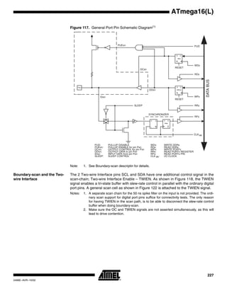 227
ATmega16(L)
2466E–AVR–10/02
Figure 117. General Port Pin Schematic Diagram(1)
Note: 1. See Boundary-scan descriptin for details.
Boundary-scan and the Two-
wire Interface
The 2 Two-wire Interface pins SCL and SDA have one additional control signal in the
scan-chain; Two-wire Interface Enable – TWIEN. As shown in Figure 118, the TWIEN
signal enables a tri-state buffer with slew-rate control in parallel with the ordinary digital
port pins. A general scan cell as shown in Figure 122 is attached to the TWIEN signal.
Notes: 1. A separate scan chain for the 50 ns spike filter on the input is not provided. The ordi-
nary scan support for digital port pins suffice for connectivity tests. The only reason
for having TWIEN in the scan path, is to be able to disconnect the slew-rate control
buffer when doing boundary-scan.
2. Make sure the OC and TWIEN signals are not asserted simultaneously, as this will
lead to drive contention.
CLK
RPx
RRx
WPx
RDx
WDx
PUD
SYNCHRONIZER
WDx: WRITE DDRx
WPx: WRITE PORTx
RRx: READ PORTx REGISTER
RPx: READ PORTx PIN
PUD: PULLUP DISABLE
CLK : I/O CLOCK
RDx: READ DDRx
D
L
Q
Q
RESET
RESET
Q
QD
Q
Q D
CLR
PORTxn
Q
Q D
CLR
DDxn
PINxn
DATABUS
SLEEP
SLEEP: SLEEP CONTROL
Pxn
I/O
I/O
PUExn
OCxn
ODxn
IDxn
PUExn: PULLUP ENABLE for pin Pxn
OCxn: OUTPUT CONTROL for pin Pxn
ODxn: OUTPUT DATA to pin Pxn
IDxn: INPUT DATA from pin Pxn
 