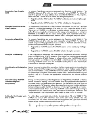 248 ATmega16(L)
2466E–AVR–10/02
Performing Page Erase by
SPM
To execute Page Erase, set up the address in the Z-pointer, write “X0000011” to
SPMCR and execute SPM within four clock cycles after writing SPMCR. The data in R1
and R0 is ignored. The page address must be written to PCPAGE in the Z-register.
Other bits in the Z-pointer must be written zero during this operation.
• Page Erase to the RWW section: The NRWW section can be read during the page
erase.
• Page Erase to the NRWW section: The CPU is halted during the operation.
Filling the Temporary Buffer
(Page Loading)
To write an instruction word, set up the address in the Z-pointer and data in R1:R0, write
“00000001” to SPMCR and execute SPM within four clock cycles after writing SPMCR.
The content of PCWORD in the Z-register is used to address the data in the temporary
buffer. The temporary buffer will auto-erase after a page write operation or by writing the
RWWSRE bit in SPMCR. It is also erased after a system reset. Note that it is not possi-
ble to write more than one time to each address without erasing the temporary buffer.
Performing a Page Write To execute Page Write, set up the address in the Z-pointer, write “X0000101” to
SPMCR and execute SPM within four clock cycles after writing SPMCR. The data in R1
and R0 is ignored. The page address must be written to PCPAGE. Other bits in the Z-
pointer must be written zero during this operation.
• Page Write to the RWW section: The NRWW section can be read during the Page
Write.
• Page Write to the NRWW section: The CPU is halted during the operation.
Using the SPM Interrupt If the SPM interrupt is enabled, the SPM interrupt will generate a constant interrupt
when the SPMEN bit in SPMCR is cleared. This means that the interrupt can be used
instead of polling the SPMCR Register in software. When using the SPM interrupt, the
Interrupt Vectors should be moved to the BLS section to avoid that an interrupt is
accessing the RWW section when it is blocked for reading. How to move the interrupts
is described in “Interrupts” on page 42.
Consideration while Updating
BLS
Special care must be taken if the user allows the Boot Loader section to be updated by
leaving Boot Lock bit11 unprogrammed. An accidental write to the Boot Loader itself can
corrupt the entire Boot Loader, and further software updates might be impossible. If it is
not necessary to change the Boot Loader software itself, it is recommended to program
the Boot Lock bit11 to protect the Boot Loader software from any internal software
changes.
Prevent Reading the RWW
Section during Self-
Programming
During Self-Programming (either Page Erase or Page Write), the RWW section is
always blocked for reading. The user software itself must prevent that this section is
addressed during the Self-Programming operation. The RWWSB in the SPMCR will be
set as long as the RWW section is busy. During self-programming the Interrupt Vector
table should be moved to the BLS as described in “Interrupts” on page 42, or the inter-
rupts must be disabled. Before addressing the RWW section after the programming is
completed, the user software must clear the RWWSB by writing the RWWSRE. See
“Simple Assembly Code Example for a Boot Loader” on page 250 for an example.
Setting the Boot Loader Lock
Bits by SPM
To set the Boot Loader Lock bits, write the desired data to R0, write “X0001001” to
SPMCR and execute SPM within four clock cycles after writing SPMCR. The only
accessible Lock bits are the Boot Lock bits that may prevent the Application and Boot
Loader section from any software update by the MCU.
Bit 7 6 5 4 3 2 1 0
R0 1 1 BLB12 BLB11 BLB02 BLB01 1 1
 