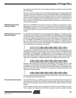 249
ATmega16(L)
2466E–AVR–10/02
See Table 95 and Table 96 for how the different settings of the Boot Loader bits affect
the Flash access.
If bits 5..2 in R0 are cleared (zero), the corresponding Boot Lock bit will be programmed
if an SPM instruction is executed within four cycles after BLBSET and SPMEN are set in
SPMCR. The Z-pointer is don’t care during this operation, but for future compatibility it is
recommended to load the Z-pointer with $0001 (same as used for reading the Lock
bits). For future compatibility It is also recommended to set bits 7, 6, 1, and 0 in R0 to “1”
when writing the Lock bits. When programming the Lock bits the entire Flash can be
read during the operation.
EEPROM Write Prevents
Writing to SPMCR
Note that an EEPROM write operation will block all software programming to Flash.
Reading the Fuses and Lock bits from software will also be prevented during the
EEPROM write operation. It is recommended that the user checks the status bit (EEWE)
in the EECR register and verifies that the bit is cleared before writing to the SPMCR
register.
Reading the Fuse and Lock
Bits from Software
It is possible to read both the Fuse and Lock bits from software. To read the Lock bits,
load the Z-pointer with $0001 and set the BLBSET and SPMEN bits in SPMCR. When
an LPM instruction is executed within three CPU cycles after the BLBSET and SPMEN
bits are set in SPMCR, the value of the Lock bits will be loaded in the destination regis-
ter. The BLBSET and SPMEN bits will auto-clear upon completion of reading the Lock
bits or if no LPM instruction is executed within three CPU cycles or no SPM instruction is
executed within four CPU cycles. When BLBSET and SPMEN are cleared, LPM will
work as described in the Instruction set Manual.
The algorithm for reading the Fuse Low bits is similar to the one described above for
reading the Lock bits. To read the Fuse Low bits, load the Z-pointer with $0000 and set
the BLBSET and SPMEN bits in SPMCR. When an LPM instruction is executed within
three cycles after the BLBSET and SPMEN bits are set in the SPMCR, the value of the
Fuse Low bits (FLB) will be loaded in the destination register as shown below. Refer to
Table 105 on page 256 for a detailed description and mapping of the Fuse Low bits.
Similarly, when reading the Fuse High bits, load $0003 in the Z-pointer. When an LPM
instruction is executed within three cycles after the BLBSET and SPMEN bits are set in
the SPMCR, the value of the Fuse High bits (FHB) will be loaded in the destination reg-
ister as shown below. Refer to Table 104 on page 255 for detailed description and
mapping of the Fuse High bits.
Fuse and Lock bits that are programmed, will be read as zero. Fuse and Lock bits that
are unprogrammed, will be read as one.
Preventing Flash Corruption During periods of low VCC, the Flash program can be corrupted because the supply volt-
age is too low for the CPU and the Flash to operate properly. These issues are the same
as for board level systems using the Flash, and the same design solutions should be
applied.
A Flash program corruption can be caused by two situations when the voltage is too low.
First, a regular write sequence to the Flash requires a minimum voltage to operate
Bit 7 6 5 4 3 2 1 0
Rd – – BLB12 BLB11 BLB02 BLB01 LB2 LB1
Bit 7 6 5 4 3 2 1 0
Rd FLB7 FLB6 FLB5 FLB4 FLB3 FLB2 FLB1 FLB0
Bit 7 6 5 4 3 2 1 0
Rd FHB7 FHB6 FHB5 FHB4 FHB3 FHB2 FHB1 FHB0
 